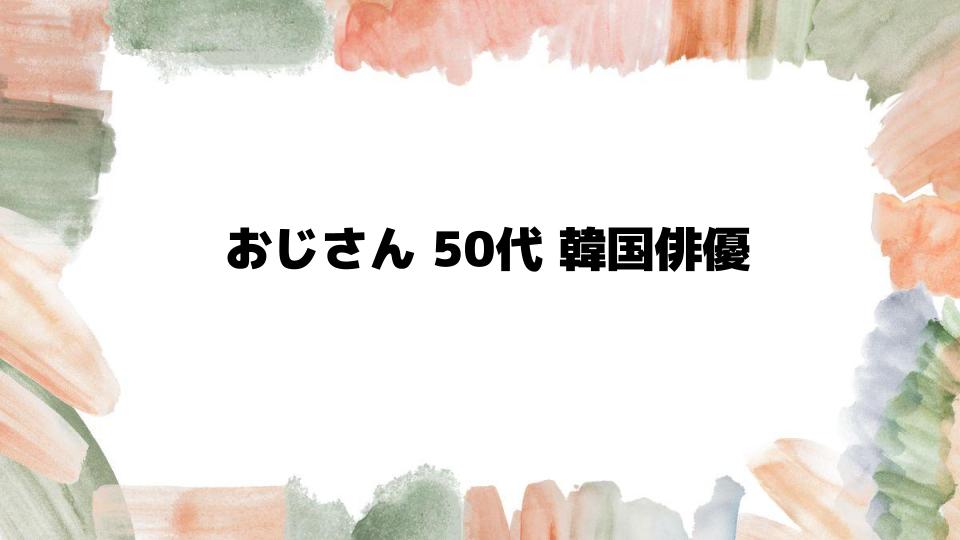 おじさん50代韓国俳優の魅力に迫る